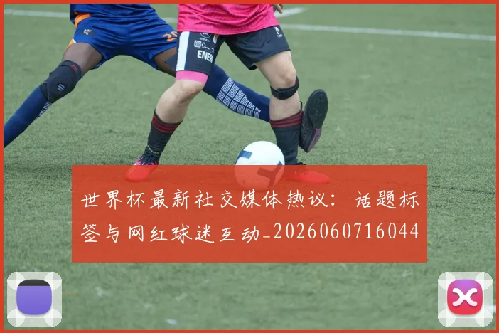 世界杯最新社交媒体热议：话题标签与网红球迷互动_20260607160442