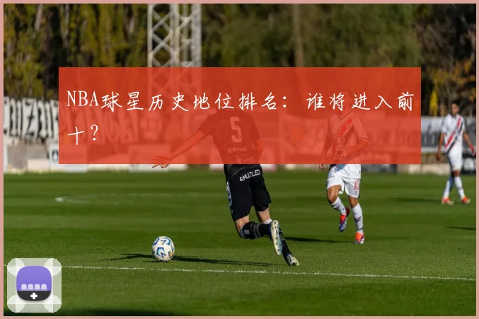 NBA球星历史地位排名:谁将进入前十?