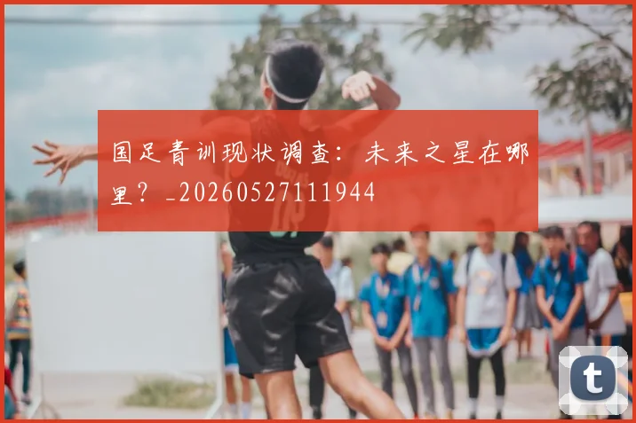 国足青训现状调查:未来之星在哪里?_20260527111944