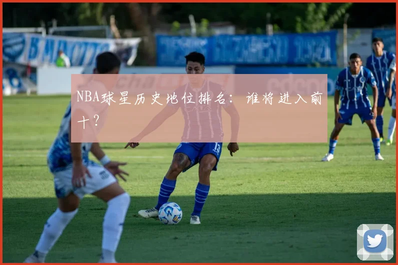 NBA球星历史地位排名：谁将进入前十？