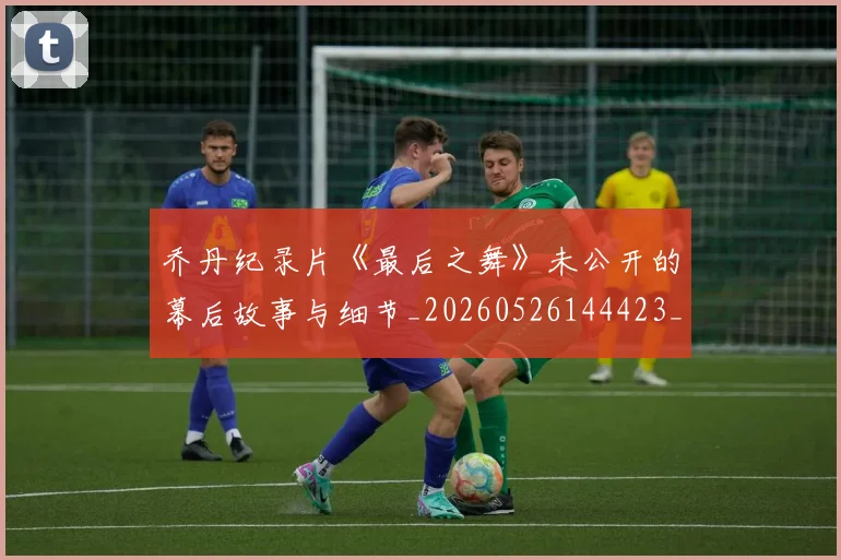 乔丹纪录片《最后之舞》未公开的幕后故事与细节_20260526144423_20260608142432