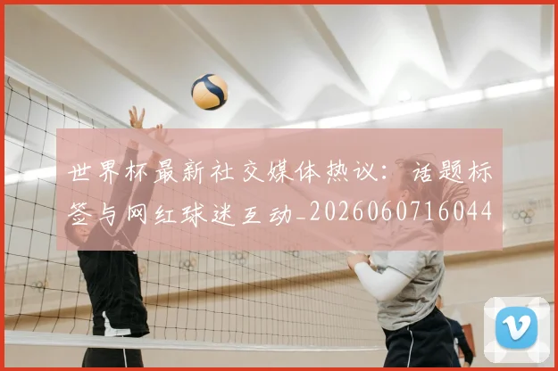 世界杯最新社交媒体热议：话题标签与网红球迷互动_20260607160442