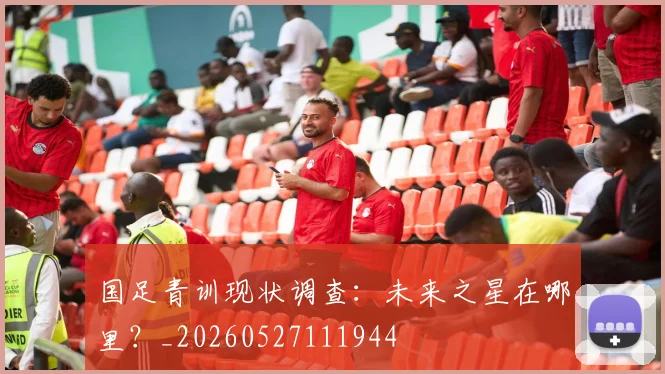 国足青训现状调查：未来之星在哪里？_20260527111944