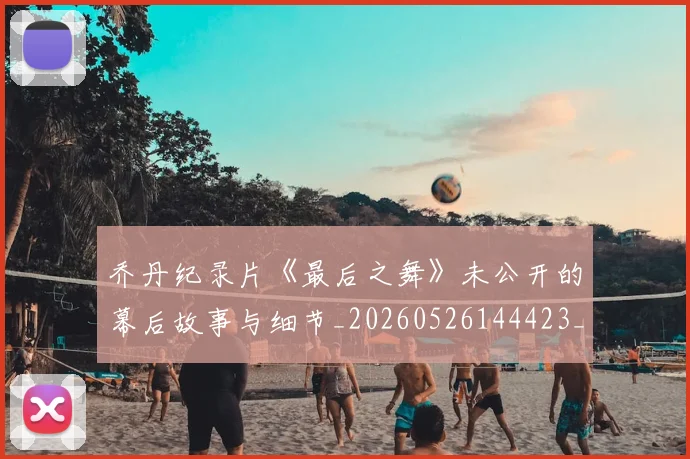 乔丹纪录片《最后之舞》未公开的幕后故事与细节_20260526144423_20260608142432